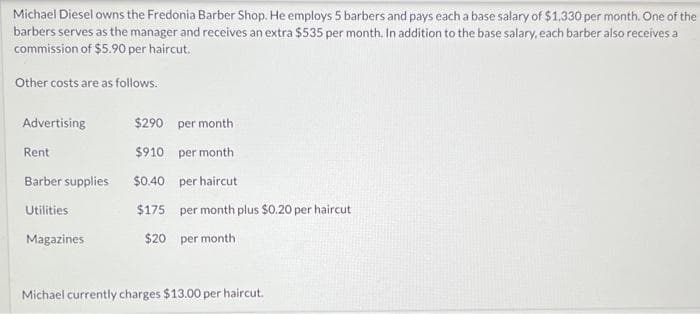 Michael Diesel owns the Fredonia Barber Shop. He employs 5 barbers and pays each a base salary of $1,330 per month. One of the
barbers serves as the manager and receives an extra $535 per month. In addition to the base salary, each barber also receives a
commission of $5.90 per haircut.
Other costs are as follows.
Advertising
Rent
Barber supplies
Utilities
Magazines
$290 per month
$910
per month
$0.40 per haircut
$175 per month plus $0.20 per haircut
$20 per month
Michael currently charges $13.00 per haircut.
