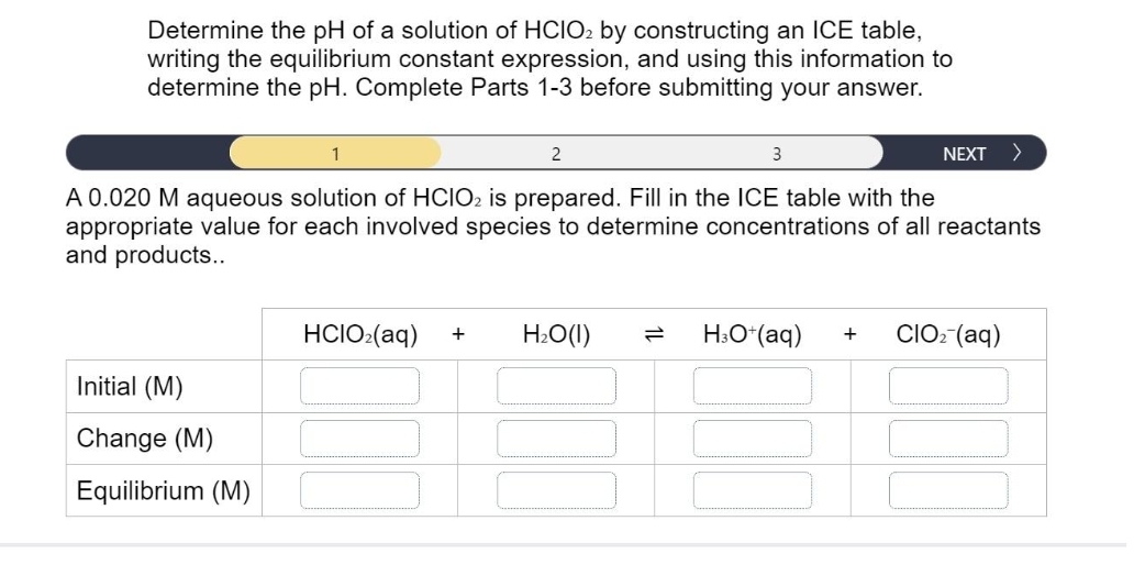 Determine the pH of a solution of HCIO2 by constructing an ICE table,
writing the equilibrium constant expression, and using this information to
determine the pH. Complete Parts 1-3 before submitting your answer.
2
Initial (M)
Change (M)
Equilibrium (M)
3
A 0.020 M aqueous solution of HCIO2 is prepared. Fill in the ICE table with the
appropriate value for each involved species to determine concentrations of all reactants
and products..
HCIO₂(aq) + H₂O(l)
H3O+ (aq)
NEXT >
+
CIO₂ (aq)