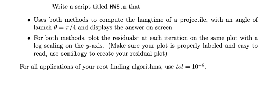 Write a script titled HW5.m that
• Uses both methods to compute the hangtime of a projectile, with an angle of
launch 0 = T/4 and displays the answer on screen.
• For both methods, plot the residuals' at each iteration on the same plot with a
log scaling on the y-axis. (Make sure your plot is properly labeled and easy to
read, use semilogy to create your residual plot)
For all applications of your root finding algorithms, use tol = 10-6.
