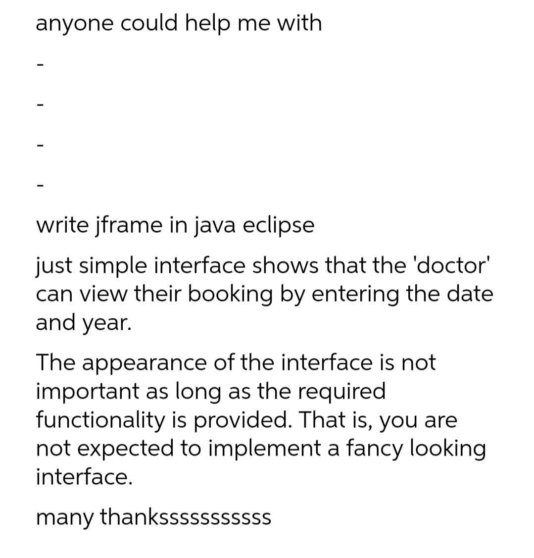 anyone could help me with
write jframe in java eclipse
just simple interface shows that the 'doctor'
can view their booking by entering the date
and year.
The appearance of the interface is not
important as long as the required
functionality is provided. That is, you are
not expected to implement a fancy looking
interface.
many thanksssssssssss
