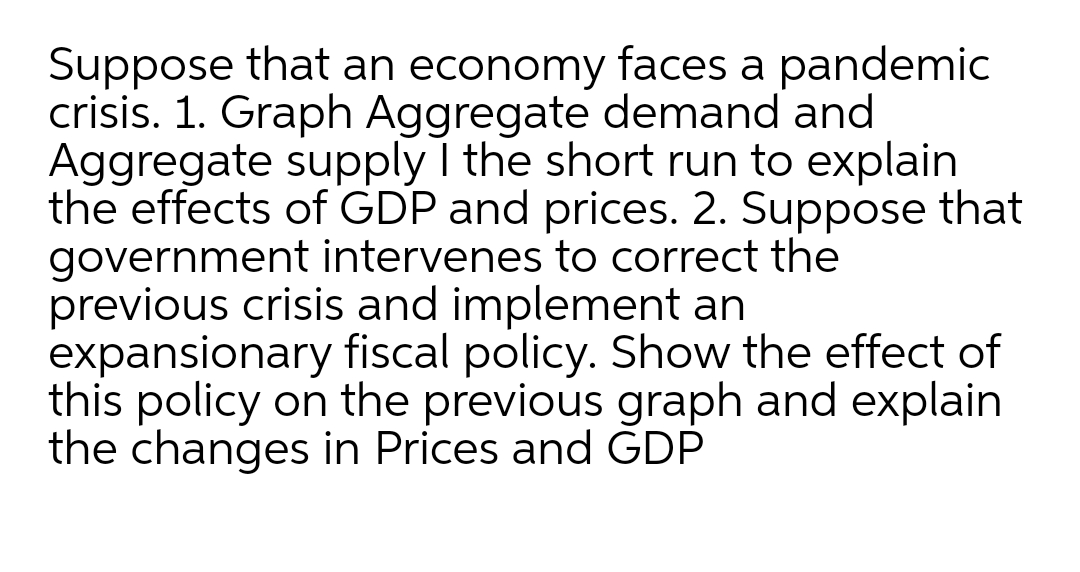 Suppose that an economy faces a pandemic
crisis. 1. Graph Aggregate demand and
Aggregate supply I the short run to explain
the effects of GDP and prices. 2. Suppose that
government intervenes to correct the
previous crisis and implement an
expansionary fiscal policy. Show the effect of
this policy on the previous graph and explain
the changes in Prices and ĠDP
