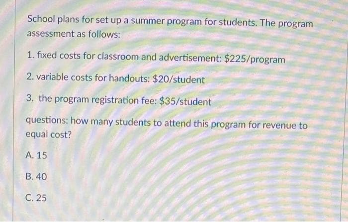 School plans for set up a summer program for students. The program
assessment as follows:
1. fixed costs for classroom and advertisement: $225/program
2. variable costs for handouts: $20/student
3. the program registration fee: $35/student
questions: how many students to attend this program for revenue to
equal cost?
А. 15
B. 40
С. 25
