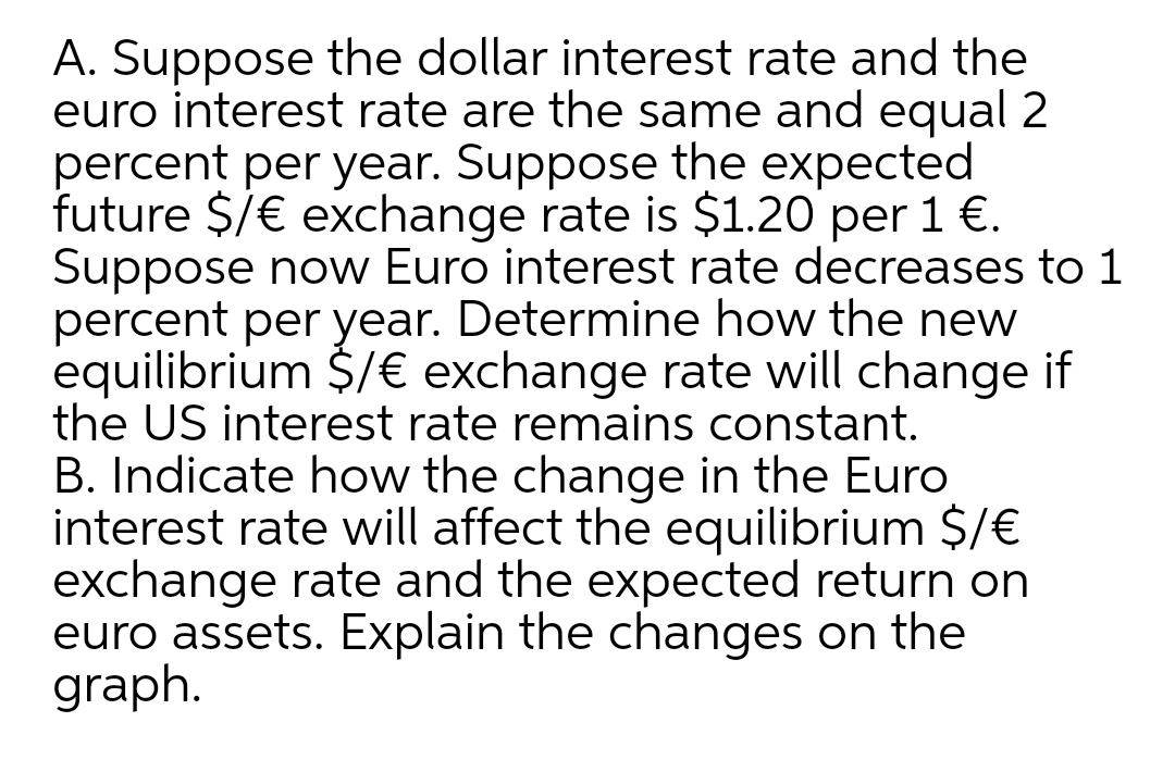 A. Suppose the dollar interest rate and the
euro interest rate are the same and equal 2
percent per year. Suppose the expected
future $/€ exchange rate is $1.20 per 1 €.
Suppose now Euro interest rate decreases to 1
percent per year. Determine how the new
equilibrium $/€ exchange rate will change if
the US interest rate remains constant.
B. Indicate how the change in the Euro
interest rate will affect the equilibrium $/€
exchange rate and the expected return on
euro assets. Explain the changes on the
graph.
