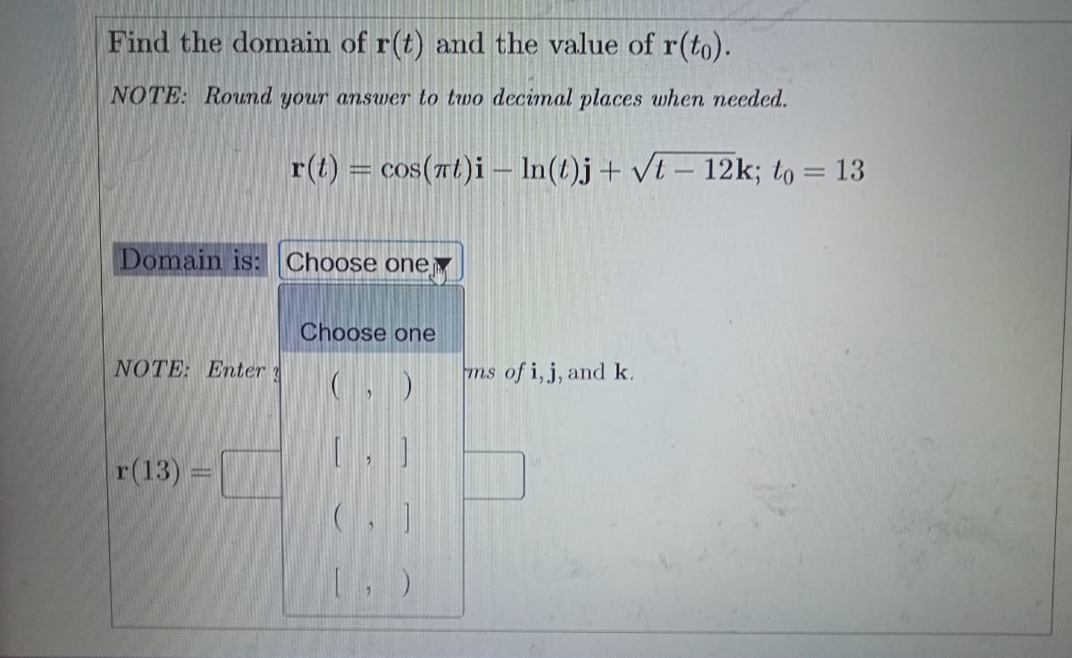 Find the domain of r(t) and the value of r(to).
NOTE: Round your answer to two decimal places when needed.
r(t) = cos(rt)i – In(t)j+ vt – 12k; to = 13
Domain is: Choose one
Choose one
NOTE: Enter
(, )
ms of i, j, and k.
r(13) =
