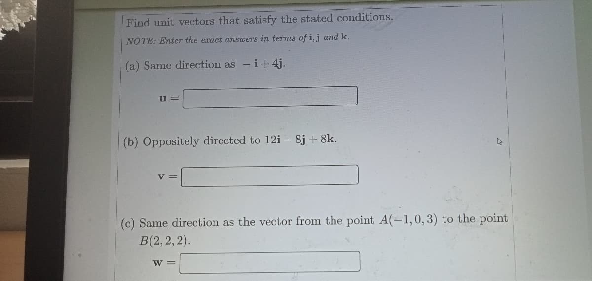 Find unit vectors that satisfy the stated conditions.
NOTE: Enter the exact answers in terms of i,j and k.
(a) Same direction as -i+ 4j.
(b) Oppositely directed to 12i – 8j + 8k.
V =
(c) Same direction as the vector from the point A(-1,0, 3) to the point
B(2, 2, 2).
W =
