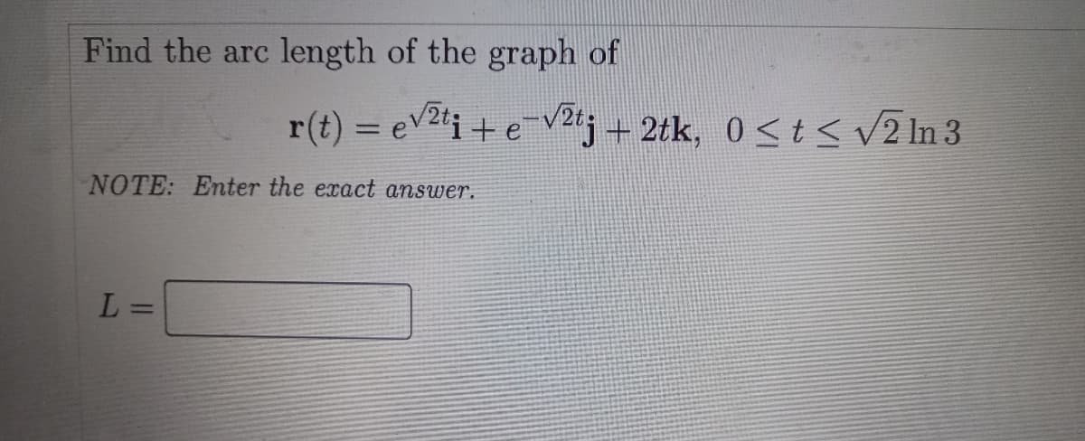 Find the arc length of the graph of
r(t) = ev2'i + e-v2ng + 2tk, 0<t < V2 In 3
%3D
NOTE: Enter the exact answer.
L =
