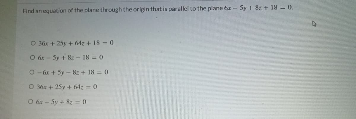 Find an equation of the plane through the origin that is parallel to the plane 6x - 5y + 8z + 18 = 0.
O 36x +25y + 64z + 18 = 0
O 6x- 5y + 8z - 18 0
0-6x + 5y- 8z + 18 = 0
O 36x + 25y + 64z = 0
O 6x-5y + 8z = 0

