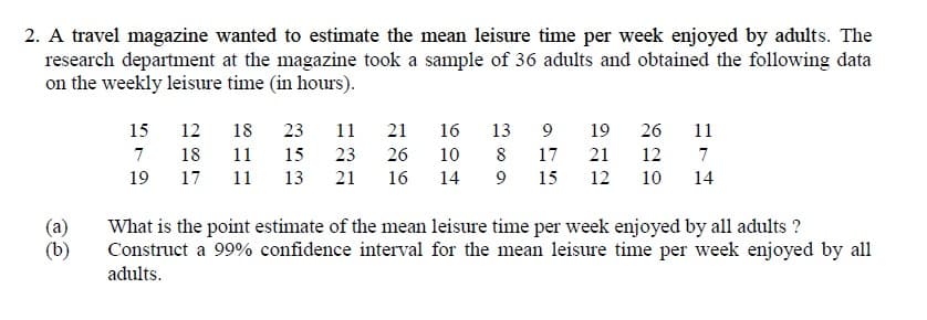 2. A travel magazine wanted to estimate the mean leisure time per week enjoyed by adults. The
research department at the magazine took a sample of 36 adults and obtained the following data
on the weekly leisure time (in hours).
15
12
18
23
11
21
16
13
9
19
26
11
7
18
11
15
23
26
10
8
17
21
12
7
19
17
11
13
21
16
14
15
12
10
14
(a)
(b)
What is the point estimate of the mean leisure time per week enjoyed by all adults ?
Construct a 99% confidence interval for the mean leisure time per week enjoyed by all
adults.
