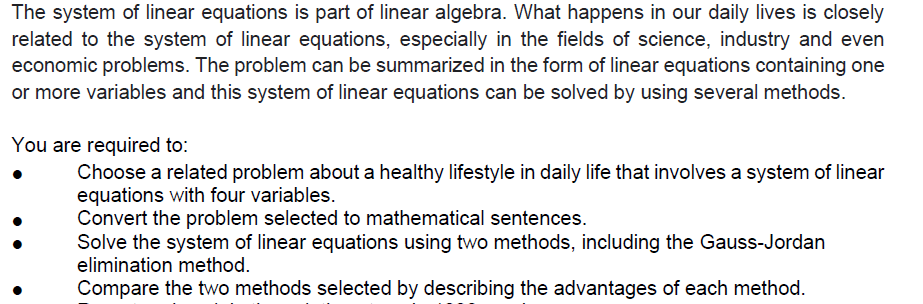 The system of linear equations is part of linear algebra. What happens in our daily lives is closely
related to the system of linear equations, especially in the fields of science, industry and even
economic problems. The problem can be summarized in the form of linear equations containing one
or more variables and this system of linear equations can be solved by using several methods.
You are required to:
Choose a related problem about a healthy lifestyle in daily life that involves a system of linear
equations with four variables.
Convert the problem selected to mathematical sentences.
Solve the system of linear equations using two methods, including the Gauss-Jordan
elimination method.
Compare the two methods selected by describing the advantages of each method.
