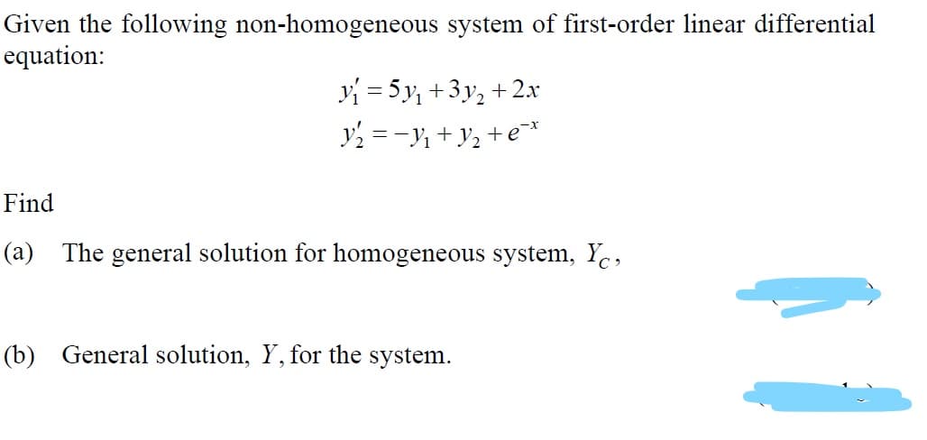 Given the following non-homogeneous system of first-order linear differential
equation:
y = 5y, +3y, + 2x
y2 =-Y + y2 +e¯*
Find
(a) The general solution for homogeneous system, Ye,
(b) General solution, Y, for the system.
