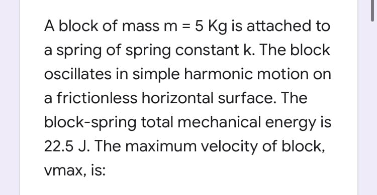 A block of mass m = 5 Kg is attached to
a spring of spring constant k. The block
oscillates in simple harmonic motion on
a frictionless horizontal surface. The
block-spring total mechanical energy is
22.5 J. The maximum velocity of block,
vmax, is:
