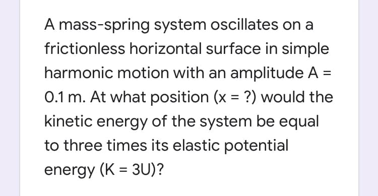 A mass-spring system oscillates on a
frictionless horizontal surface in simple
harmonic motion with an amplitude A =
0.1 m. At what position (x = ?) would the
kinetic energy of the system be equal
to three times its elastic potential
energy (K = 3U)?
