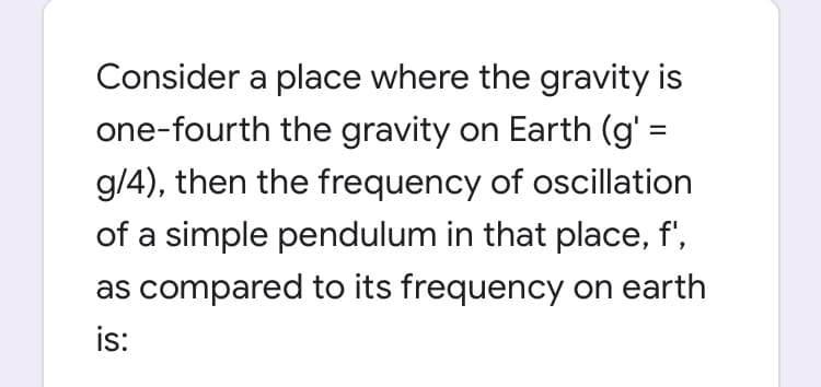Consider a place where the gravity is
one-fourth the gravity on Earth (g' :
g/4), then the frequency of oscillation
of a simple pendulum in that place, f',
as compared to its frequency on earth
is:
