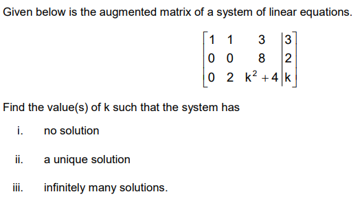 Given below is the augmented matrix of a system of linear equations.
1 1
3
3
0 0
8
2
0 2 k? +4 k
Find the value(s) of k such that the system has
i.
no solution
ii.
a unique solution
ii.
infinitely many solutions.
