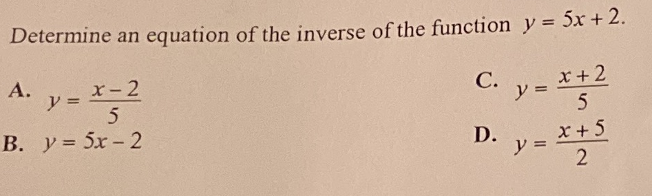 Determine an equation of the inverse of the function y = 5x +2.
А.
ソ=
x-2
x+ 2
y =
5
С.
B. y= 5x - 2
x + 5
D.
y =
