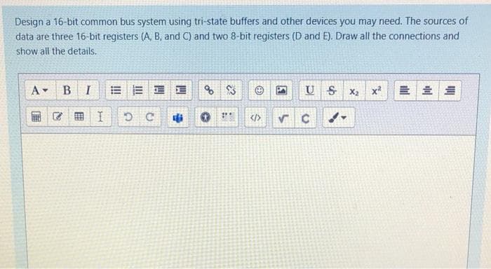 Design a 16-bit common bus system using tri-state buffers and other devices you may need. The sources of
data are three 16-bit registers (A, B, and C) and two 8-bit registers (D and E). Draw all the connections and
show all the details.
A-
B
I
E E E E
U S
X2
x2
C田 I
</>
「届
