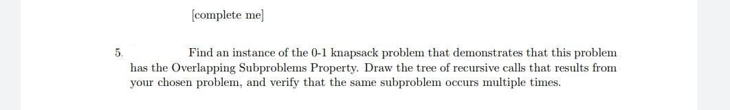 [complete me]
5.
Find an instance of the 0-1 knapsack problem that demonstrates that this problem
has the Overlapping Subproblems Property. Draw the tree of recursive calls that results from
your chosen problem, and verify that the same subproblem occurs multiple times.
