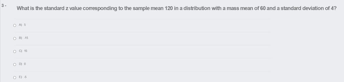 3-
What is the standard z value corresponding to the sample mean 120 in a distribution with a mass mean of 60 and a standard deviation of 4?
O A) 5
O B) -15
O C) 15
O D) 0
O E) 5

