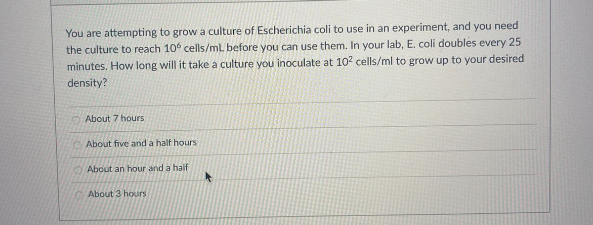 You are attempting to grow a culture of Escherichia coli to use in an experiment, and you need
the culture to reach 106 cells/mL before you can use them. In your lab, E. coli doubles every 25
minutes. How long will it take a culture you inoculate at 102 cells/ml to grow up to your desired
density?
About 7 hours
About five and a half hours
About an hour and a half
About 3 hours