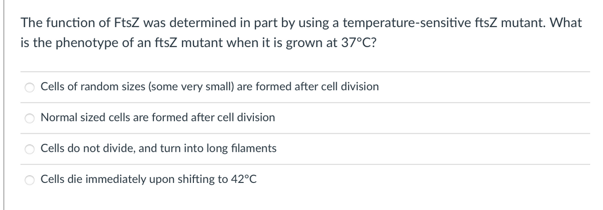 The function of FtsZ was determined in part by using a temperature-sensitive ftsZ mutant. What
is the phenotype of an ftsZ mutant when it is grown at 37°C?
Cells of random sizes (some very small) are formed after cell division
Normal sized cells are formed after cell division
Cells do not divide, and turn into long filaments
Cells die immediately upon shifting to 42°C