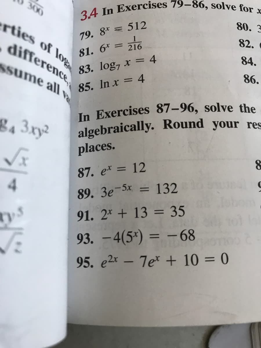 algebraically. Round your res
3.4 In Exercises 79–86, solve for x
300
Ssume all Va
erties of log
80. 3
= 512
79. 8*
82.
difference
81. 6* = 216
84.
83. log, x = 4
86.
%3D
85. In x = 4
In Exercises 87–96, solve the
g4 3xy²
places.
87. e* = 12
4.
%3D
89. 3e-5x = 132
91. 2* + 13 = 35
-68
93. – 4(5*) = –
95. e2x - 7e* + 10 = 0
