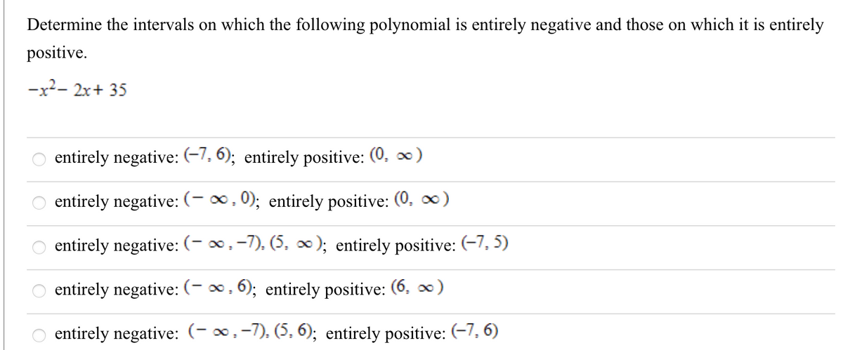 Determine the intervals on which the following polynomial is entirely negative and those on which it is entirely
positive.
-x2- 2x+ 35
entirely negative: (-7, 6); entirely positive: (0, x)
entirely negative: (- ∞, 0); entirely positive: (0. )
entirely negative: (- ∞,-7), (5, ∞); entirely positive: (-7, 5)
entirely negative: (- ∞, 6); entirely positive: (6. ∞)
entirely negative: (-∞,-7), (5, 6); entirely positive: (-7, 6)
