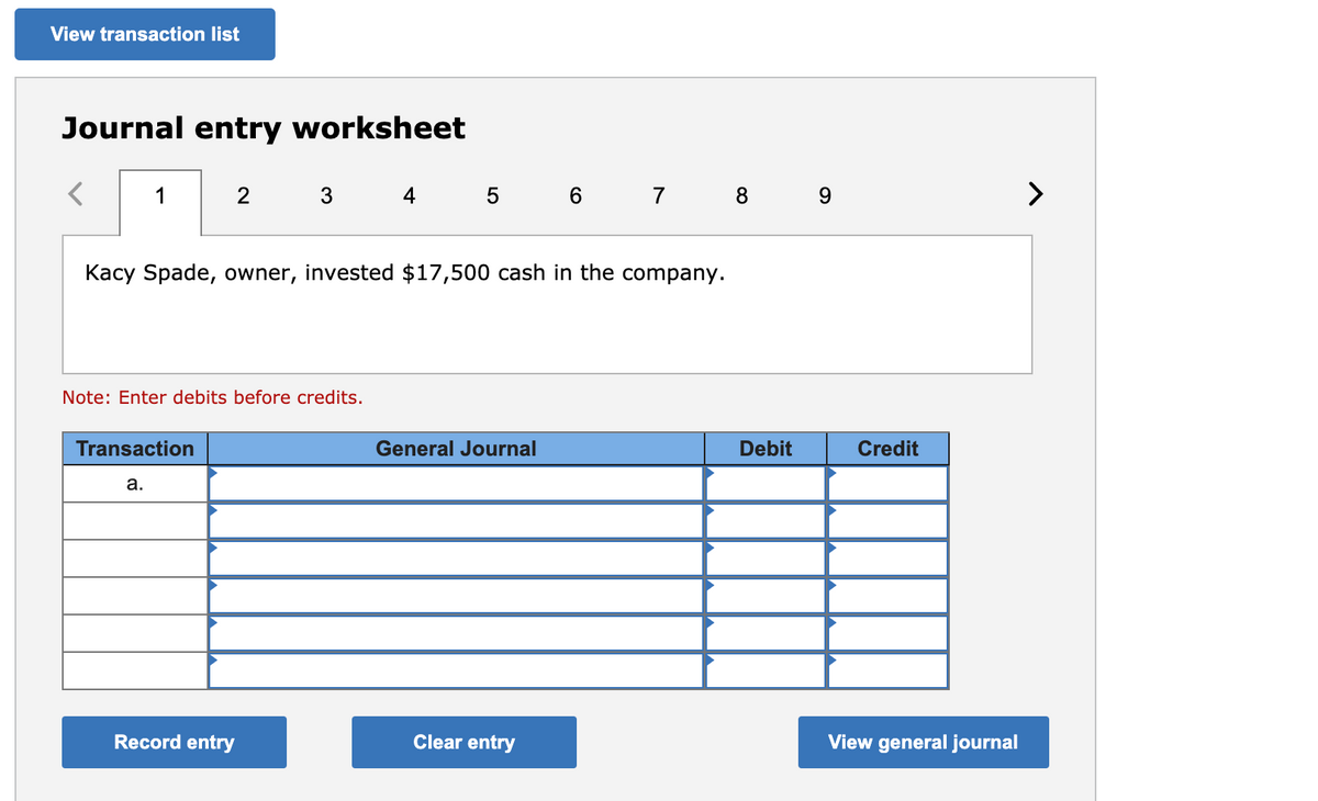 View transaction list
Journal entry worksheet
1
2
3
4
5 6
8 9
>
Kacy Spade, owner, invested $17,500 cash in the company.
Note: Enter debits before credits.
Transaction
General Journal
Debit
Credit
a.
Record entry
Clear entry
View general journal
