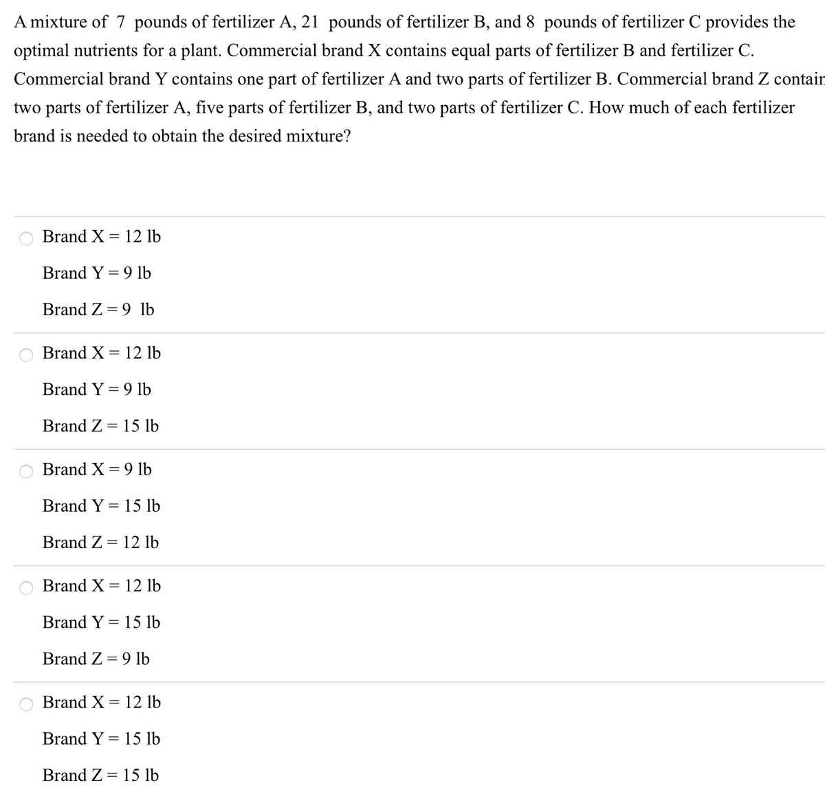A mixture of 7 pounds of fertilizer A, 21 pounds of fertilizer B, and 8 pounds of fertilizer C provides the
optimal nutrients for a plant. Commercial brand X contains equal parts of fertilizer B and fertilizer C.
Commercial brand Y contains one part of fertilizer A and two parts of fertilizer B. Commercial brand Z contain
two parts of fertilizer A, five parts of fertilizer B, and two parts of fertilizer C. How much of each fertilizer
brand is needed to obtain the desired mixture?
Brand X = 12 lb
Brand Y = 9 lb
Brand Z =
9 lb
Brand X = 12 lb
Brand Y = 9 lb
Brand Z = 15 lb
Brand X = 9 lb
Brand Y = 15 lb
Brand Z = 12 lb
Brand X = 12 lb
Brand Y = 15 lb
%3D
Brand Z = 9 lb
Brand X = 12 lb
Brand Y = 15 lb
Brand Z = 15 lb
