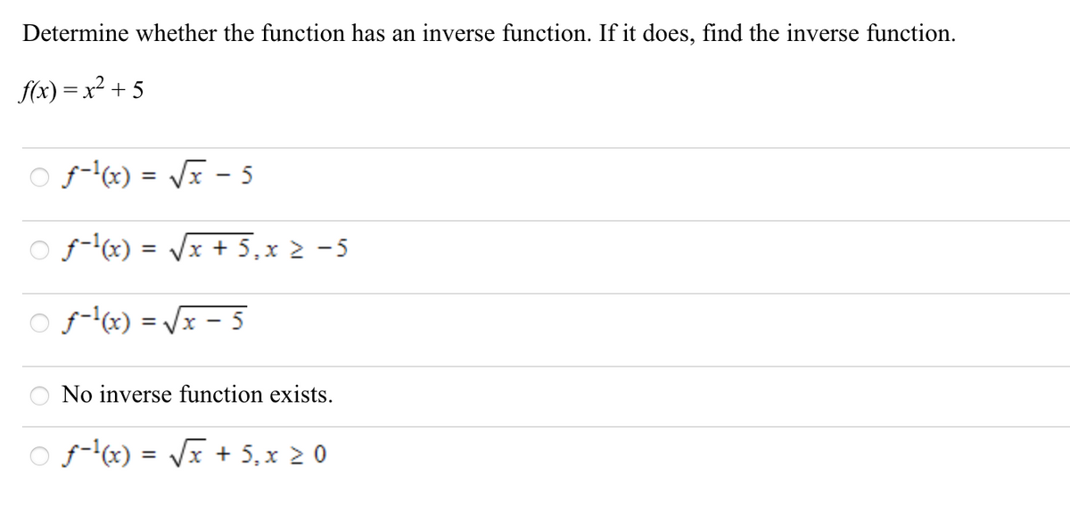 Determine whether the function has an inverse function. If it does, find the inverse function.
f(x) = x² + 5
O f-x) = /x - 5
O f-x) = /x + 5,x 2 -5
O f-lx) = Vx – 5
%3D
No inverse function exists.
O f-x) = Vx + 5, x 2 0
