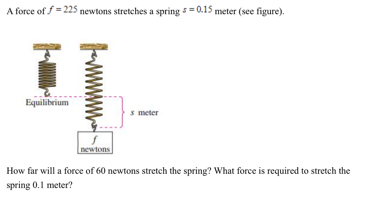 A force of f = 225 newtons stretches a spring s = 0.15 meter (see figure).
Equilibrium
s meter
f
newtons
How far will a force of 60 newtons stretch the spring? What force is required to stretch the
spring 0.1 meter?
