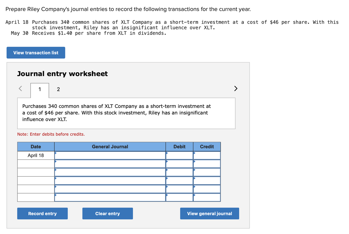 Prepare Riley Company's journal entries to record the following transactions for the current year.
April 18 Purchases 340 common shares of XLT Company as a short-term investment at a cost of $46 per share. With this
stock investment, Riley has an insignificant influence over XLT.
May 30 Receives $1.40 per share from XLT in dividends.
View transaction list
Journal entry worksheet
1
2
Purchases 340 common shares of XLT Company as a short-term investment at
a cost of $46 per share. With this stock investment, Riley has an insignificant
influence over XLT.
Note: Enter debits before credits.
Date
April 18
Record entry
General Journal
Clear entry
Debit
Credit
View general journal