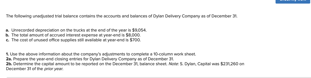 The following unadjusted trial balance contains the accounts and balances of Dylan Delivery Company as of December 31.
a. Unrecorded depreciation on the trucks at the end of the year is $9,054.
b. The total amount of accrued interest expense at year-end is $8,000.
c. The cost of unused office supplies still available at year-end is $700.
1. Use the above information about the company's adjustments to complete a 10-column work sheet.
2a. Prepare the year-end closing entries for Dylan Delivery Company as of December 31.
2b. Determine the capital amount to be reported on the December 31, balance sheet. Note: S. Dylan, Capital was $231,260 on
December 31 of the prior year.