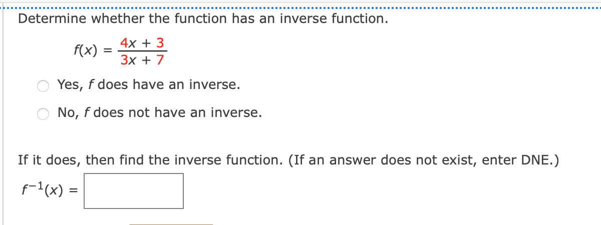 Determine whether the function has an inverse function.
f(x) :
4х + 3
Зх + 7
Yes, f does have an inverse.
No, f does not have an inverse.
If it does, then find the inverse function. (If an answer does not exist, enter DNE.)
f-1(x) =
