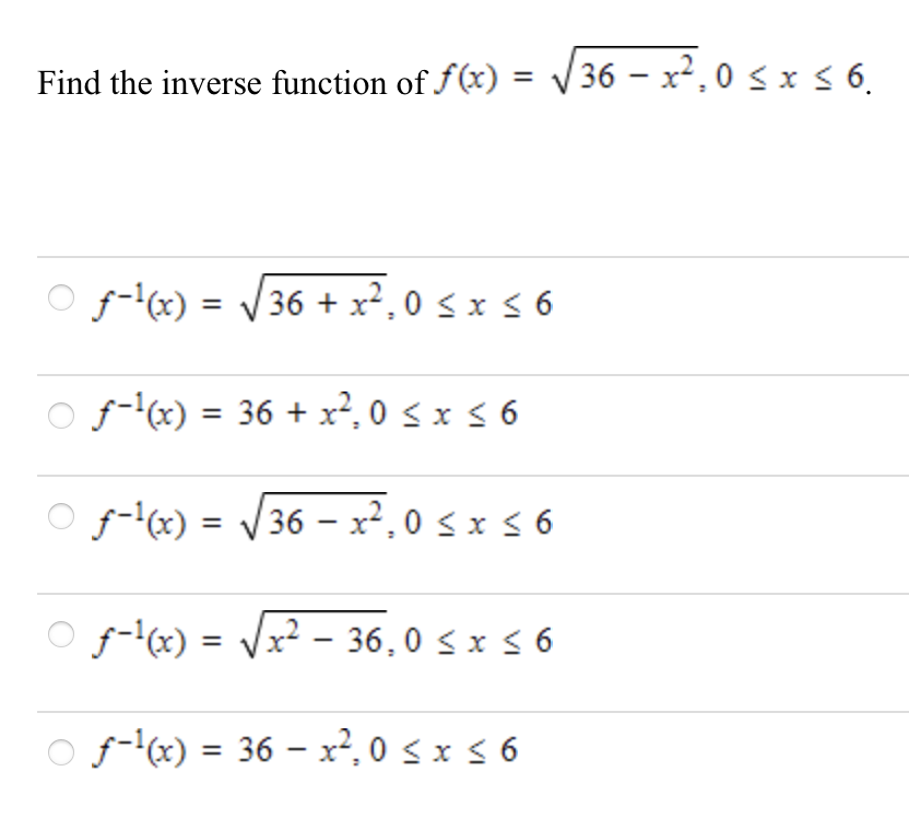 Find the inverse function of f(x) = V36 – x²,0 sx 6.
%3D
|
f-'x) = V36 + x², 0 < x < 6
O f-x) = 36 + x², 0 < x 5 6
f-'(x) = V36 – xr², 0 s x < 6
O f-x) = Vx? - 36,0 s x 5 6
%3D
O f-'x) = 36 – x², 0 s x 5 6
%3D
