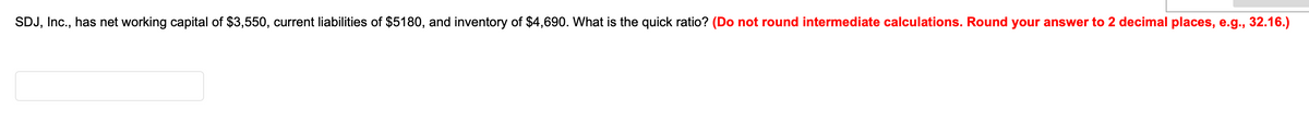 SDJ, Inc., has net working capital of $3,550, current liabilities of $5180, and inventory of $4,690. What is the quick ratio? (Do not round intermediate calculations. Round your answer to 2 decimal places, e.g., 32.16.)