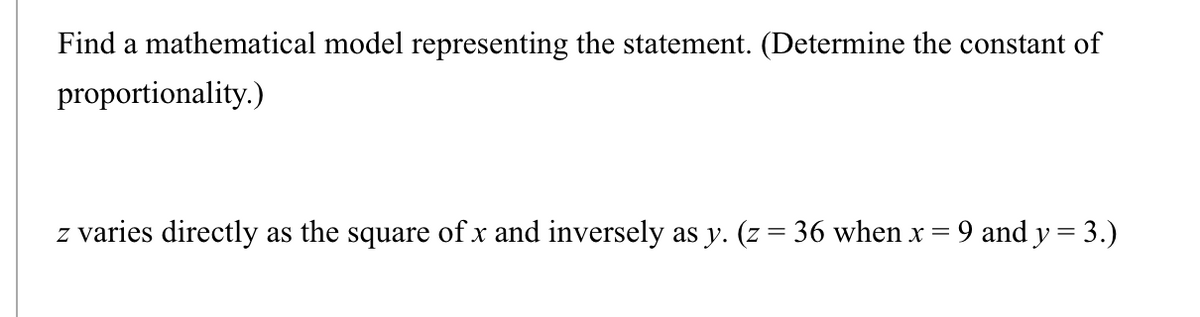 Find a mathematical model representing the statement. (Determine the constant of
proportionality.)
z varies directly as the square of x and inversely as y. (z = 36 when x = 9 and y = 3.)
