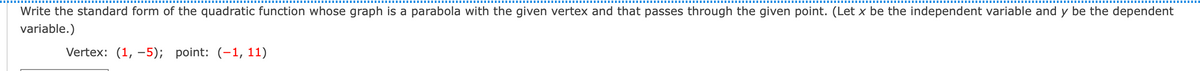 Write the standard form of the quadratic function whose graph is a parabola with the given vertex and that passes through the given point. (Let x be the independent variable and y be the dependent
variable.)
Vertex: (1, –5); point: (-1, 11)
