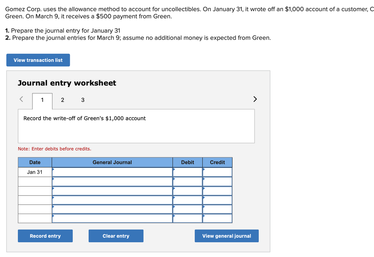 Gomez Corp. uses the allowance method to account for uncollectibles. On January 31, it wrote off an $1,000 account of a customer, C
Green. On March 9, it receives a $500 payment from Green.
1. Prepare the journal entry for January 31
2. Prepare the journal entries for March 9; assume no additional money is expected from Green.
View transaction list
Journal entry worksheet
<
1
2
Record the write-off of Green's $1,000 account
Date
Jan 31
3
Note: Enter debits before credits.
Record entry
General Journal
Clear entry
Debit
Credit
View general journal
>