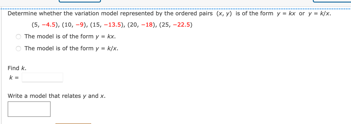 Determine whether the variation model represented by the ordered pairs (x, y) is of the form y = kx or y = k/x.
(5, –4.5), (10, -9), (15, –13.5), (20, –18), (25, -22.5)
The model is of the form y = kx.
The model is of the form y = k/x.
Find k.
k =
Write a model that relates y and x.
