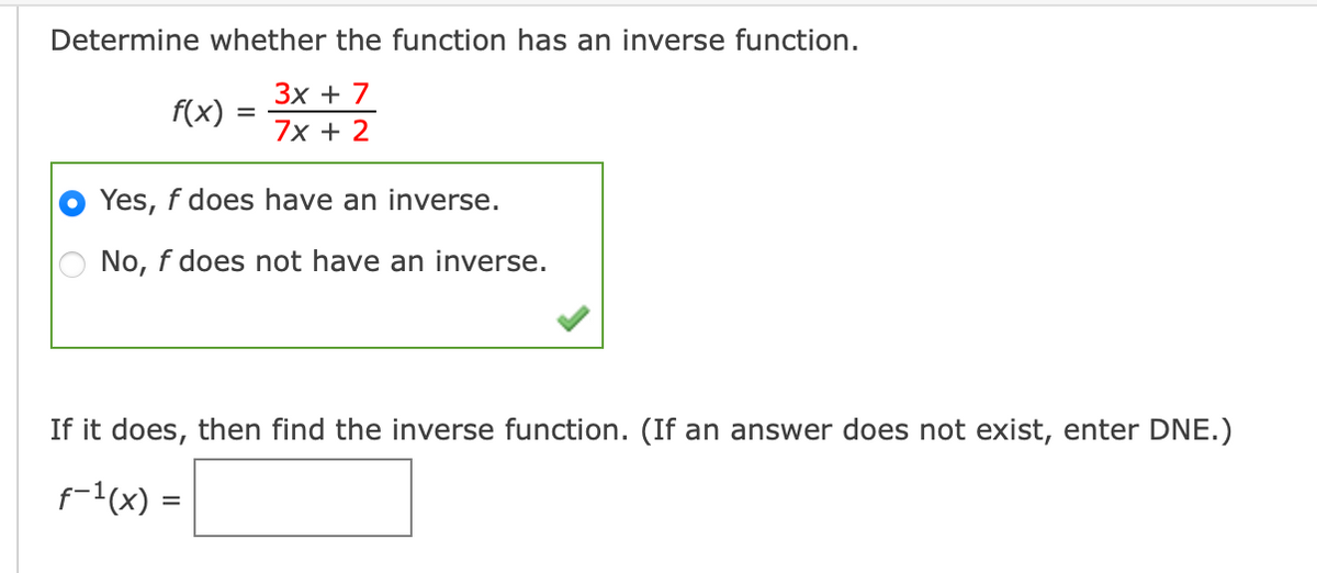 Determine whether the function has an inverse function.
Зх + 7
7x + 2
f(x)
Yes, f does have an inverse.
No, f does not have an inverse.
If it does, then find the inverse function. (If an answer does not exist, enter DNE.)
f-1(x) =
