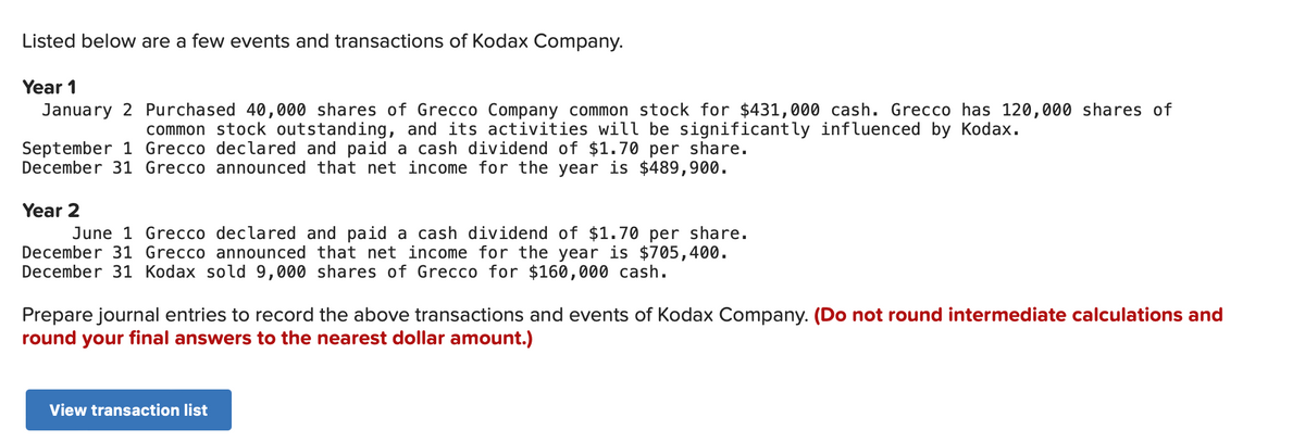 Listed below are a few events and transactions of Kodax Company.
Year 1
January 2 Purchased 40,000 shares of Grecco Company common stock for $431,000 cash. Grecco has 120,000 shares of
common stock outstanding, and its activities will be significantly influenced by Kodax.
September 1 Grecco declared and paid a cash dividend of $1.70 per share.
December 31 Grecco announced that net income for the year is $489,900.
Year 2
June 1 Grecco declared and paid a cash dividend of $1.70 per share.
December 31 Grecco announced that net income for the year is $705,400.
December 31 Kodax sold 9,000 shares of Grecco for $160,000 cash.
Prepare journal entries to record the above transactions and events of Kodax Company. (Do not round intermediate calculations and
round your final answers to the nearest dollar amount.)
View transaction list