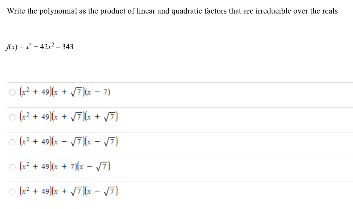 Write the polynomial as the product of linear and quadratic factors that are irreducible over the reals.
Ax) = x* + 42x2 – 343
o (x? + 49)(x + 7)(x – 7)
|
(x² + 49)[x + /7)(x + /7)
o (x? + 49)(x - V7)(x - 7)
(x² + 49)(x + 7)(x - /7)
(x² + 49)[x + /7][x - /7)
