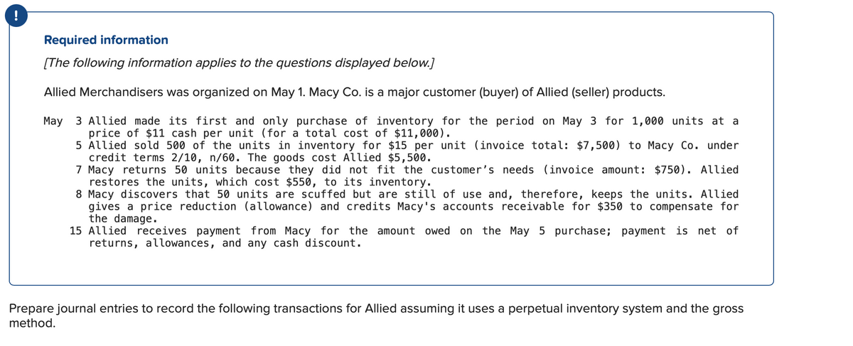 !
Required information
[The following information applies to the questions displayed below.]
Allied Merchandisers was organized on May 1. Macy Co. is a major customer (buyer) of Allied (seller) products.
May 3 Allied made its first and only purchase of inventory for the period on May 3 for 1,000 units at a
price of $11 cash per unit (for a total cost of $11,000).
5 Allied sold 500 of the units in inventory for $15 per unit (invoice total: $7,500) to Macy Co. under
credit terms 2/10, n/60. The goods cost Allied $5,500.
7 Macy returns 50 units because they did not fit the customer's needs (invoice amount: $750). Allied
restores the units, which cost $550, to its inventory.
8 Macy discovers that 50 units are scuffed but are still of use and, therefore, keeps the units. Allied
gives a price reduction (allowance) and credits Macy's accounts receivable for $350 to compensate for
the damage.
15 Allied receives payment from Macy for the amount owed on the May 5 purchase; payment is net of
returns, allowances, and any cash discount.
Prepare journal entries to record the following transactions for Allied assuming it uses a perpetual inventory system and the gross
method.
