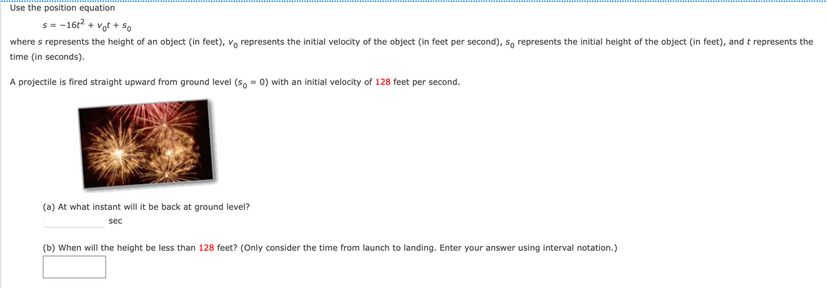 Use the position equation
s = -16t2 + vot + So
S =
where s represents the height of an object (in feet), vo represents the initial velocity of the object (in feet per second), s, represents the initial height of the object (in feet), and t represents the
time (in seconds).
A projectile is fired straight upward from ground level (s, = 0) with an initial velocity of 128 feet per second.
(a) At what instant will it be back at ground level?
sec
(b) When will the height be less than 128 feet? (Only consider the time from launch to landing. Enter your answer using interval notation.)
