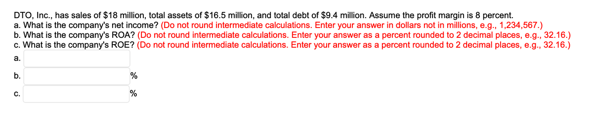 DTO, Inc., has sales of $18 million, total assets of $16.5 million, and total debt of $9.4 million. Assume the profit margin is 8 percent.
a. What is the company's net income? (Do not round intermediate calculations. Enter your answer in dollars not in millions, e.g., 1,234,567.)
b. What is the company's ROA? (Do not round intermediate calculations. Enter your answer as a percent rounded to 2 decimal places, e.g., 32.16.)
c. What is the company's ROE? (Do not round intermediate calculations. Enter your answer as a percent rounded to 2 decimal places, e.g., 32.16.)
a.
b.
C.
%
%