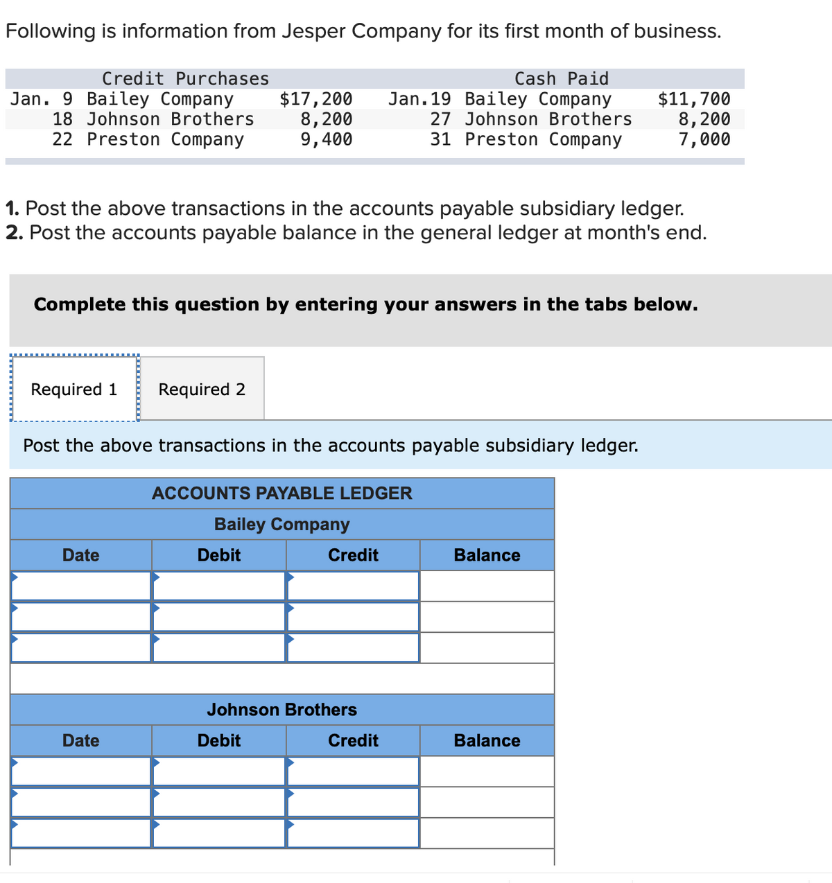 Following is information from Jesper Company for its first month of business.
Cash Paid
Jan. 19 Bailey Company
27 Johnson Brothers
31 Preston Company
Credit Purchases
Jan. 9 Bailey Company
18 Johnson Brothers
22 Preston Company
1. Post the above transactions in the accounts payable subsidiary ledger.
2. Post the accounts payable balance in the general ledger at month's end.
Required 1 Required 2
Complete this question by entering your answers in the tabs below.
$17, 200
8,200
9,400
Post the above transactions in the accounts payable subsidiary ledger.
Date
Date
ACCOUNTS PAYABLE LEDGER
Bailey Company
Debit
Credit
Johnson Brothers
Debit
Credit
$11,700
8,200
7,000
Balance
Balance