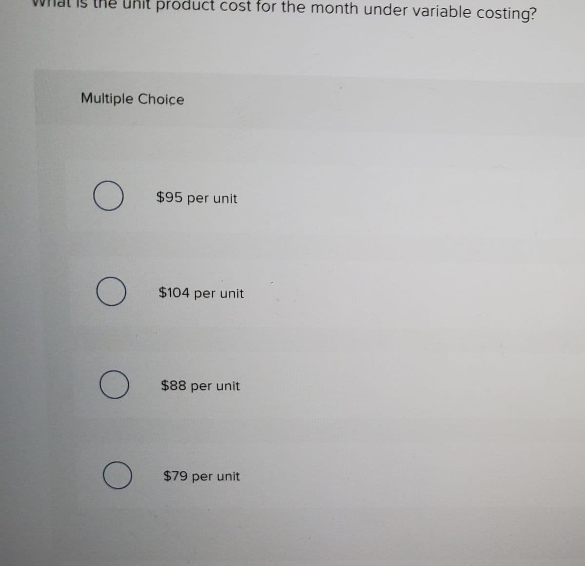 Is the Unit product cost for the month under variable costing?
Multiple Choice
$95 per unit
$104 per unit
$88 per unit
$79 per unit
