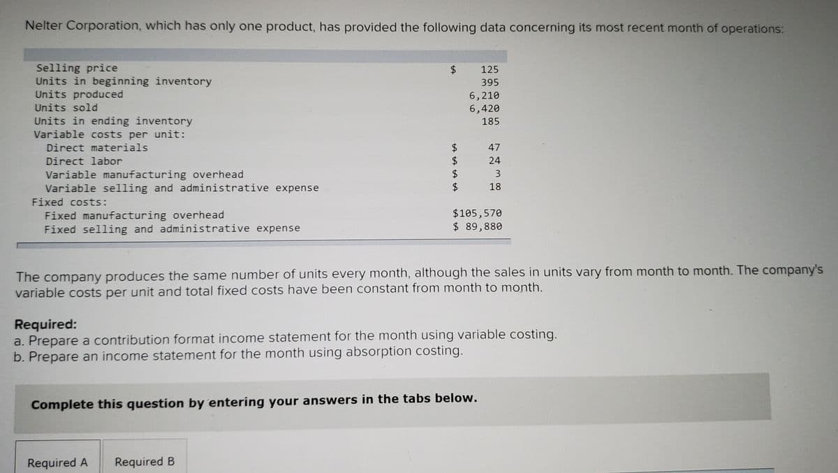 Nelter Corporation, which has only one product, has provided the following data concerning its most recent month of operations:
Selling price
Units in beginning inventory
Units produced
2$
125
395
6,210
6,420
Units sold
Units in ending inventory
Variable costs per unit:
185
Direct materials
$
$
$
$
47
Direct labor
24
Variable manufacturing overhead
Variable selling and administrative expense
3
18
Fixed costs:
Fixed manufacturing overhead
Fixed selling and administrative expense
$105,570
$ 89,880
The company produces the same number of units every month, although the sales in units vary from month to month. The company's
variable costs per unit and total fixed costs have been constant from month to month.
Required:
a. Prepare a contribution format income statement for the month using variable costing.
b. Prepare an income statement for the month using absorption costing.
Complete this question by entering your answers in the tabs below.
Required A
Required B
