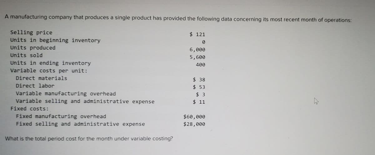 A manufacturing company that produces a single product has provided the following data concerning its most recent month of operations:
Selling price
Units in beginning inventory
Units produced
$ 121
6,000
Units sold
5,600
Units in ending inventory
400
Variable costs per unit:
Direct materials
$ 38
$ 53
$ 3
$ 11
Direct labor
Variable manufacturing overhead
Variable selling and administrative expense
Fixed costs:
Fixed manufacturing overhead
Fixed selling and administrative expense
$60,000
$28,000
What is the total period cost for the month under variable costing?
