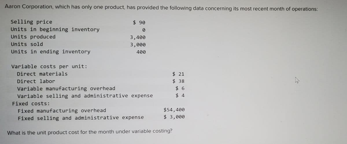 Aaron Corporation, which has only one product, has provided the following data concerning its most recent month of operations:
Selling price
Units in beginning inventory
Units produced
$ 90
3,400
Units sold
3,000
Units in ending inventory
400
Variable costs per unit:
Direct materials
$ 21
Direct labor
$38
Variable manufacturing overhead
Variable selling and administrative expense
$ 6
$ 4
Fixed costs:
Fixed manufacturing overhead
Fixed selling and administrative expense
$54,400
$ 3,000
What is the unit product cost for the month under variable costing?
